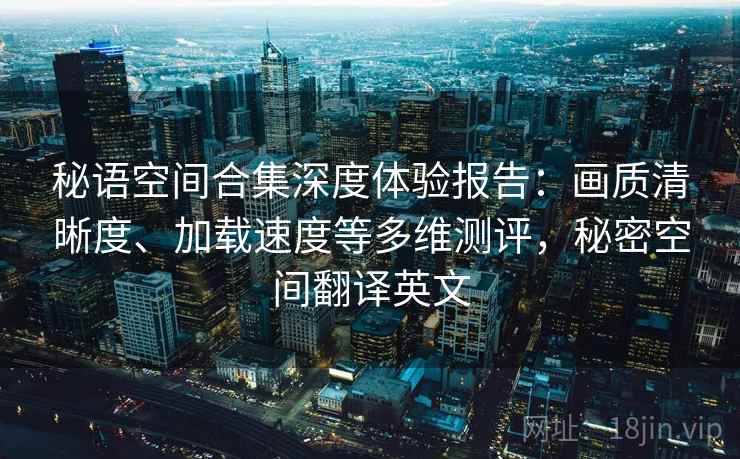 秘语空间合集深度体验报告:画质清晰度、加载速度等多维测评,秘密空间翻译英文 秘语空间合集深度体验报告:画质清晰度、加载速度等多维测评,秘密空间翻译英文