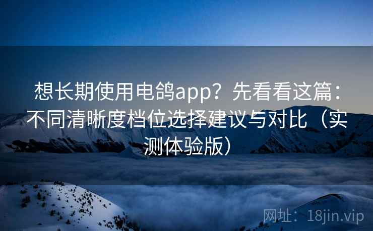 想长期使用电鸽app?先看看这篇:不同清晰度档位选择建议与对比(实测体验版)