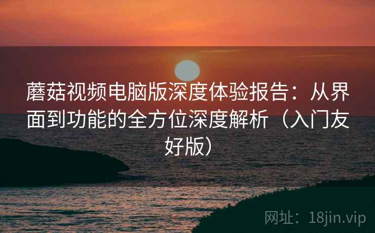 蘑菇视频电脑版深度体验报告:从界面到功能的全方位深度解析(入门友好版) 蘑菇视频电脑版深度体验报告:从界面到功能的全方位深度解析(入门友好版)
