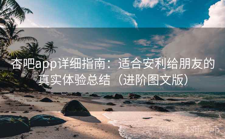 杏吧app详细指南：适合安利给朋友的真实体验总结（进阶图文版）