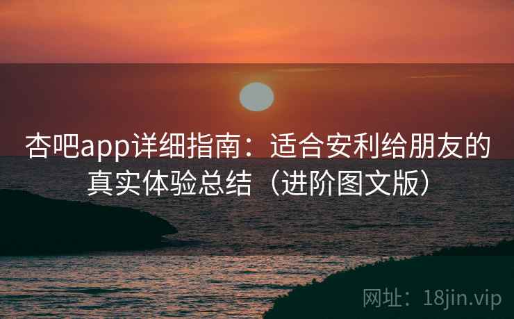 杏吧app详细指南：适合安利给朋友的真实体验总结（进阶图文版）