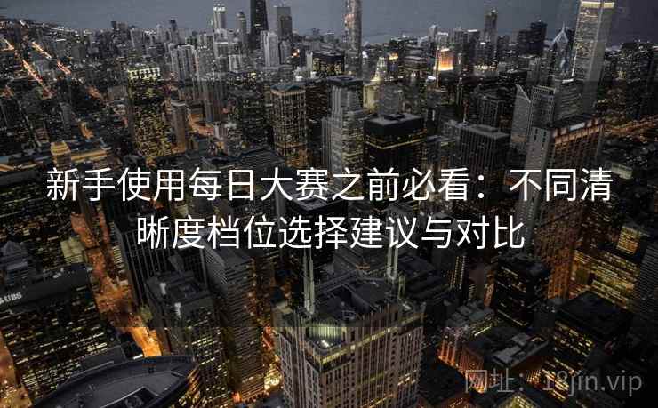新手使用每日大赛之前必看：不同清晰度档位选择建议与对比