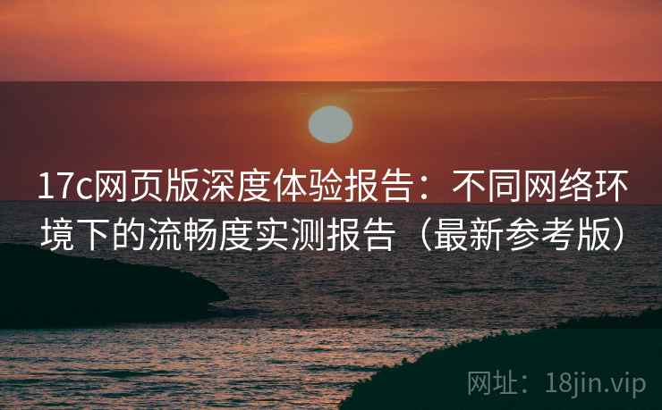 17c网页版深度体验报告：不同网络环境下的流畅度实测报告（最新参考版）