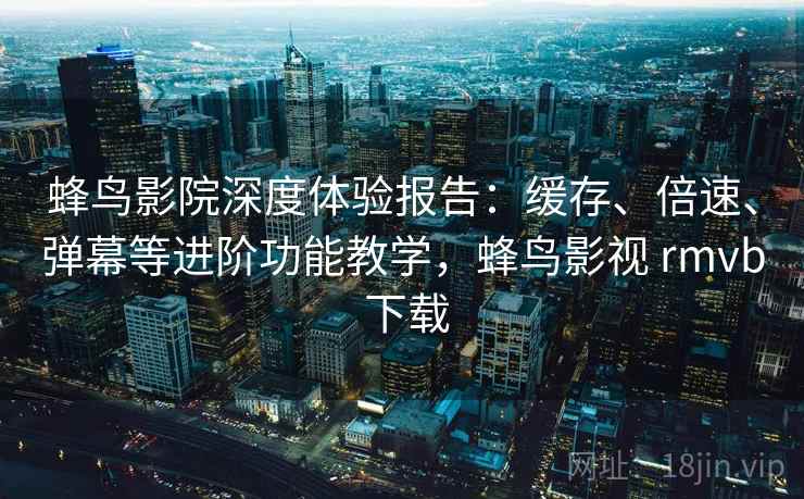 蜂鸟影院深度体验报告：缓存、倍速、弹幕等进阶功能教学，蜂鸟影视 rmvb 下载