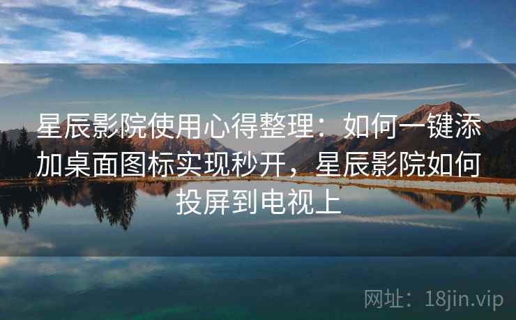 星辰影院使用心得整理：如何一键添加桌面图标实现秒开，星辰影院如何投屏到电视上