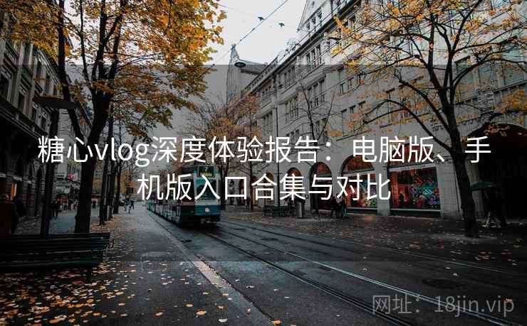 糖心vlog深度体验报告：电脑版、手机版入口合集与对比