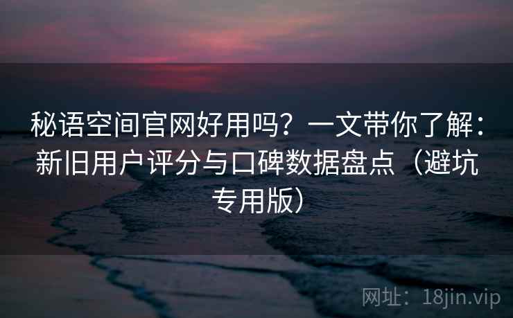秘语空间官网好用吗？一文带你了解：新旧用户评分与口碑数据盘点（避坑专用版）
