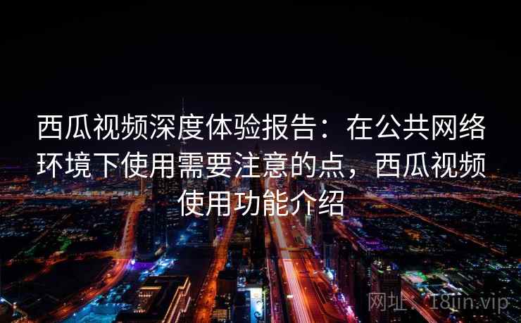 西瓜视频深度体验报告：在公共网络环境下使用需要注意的点，西瓜视频使用功能介绍