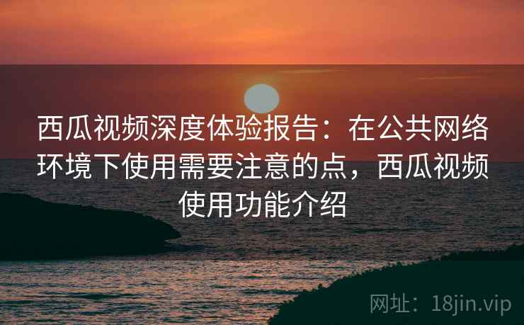 西瓜视频深度体验报告：在公共网络环境下使用需要注意的点，西瓜视频使用功能介绍