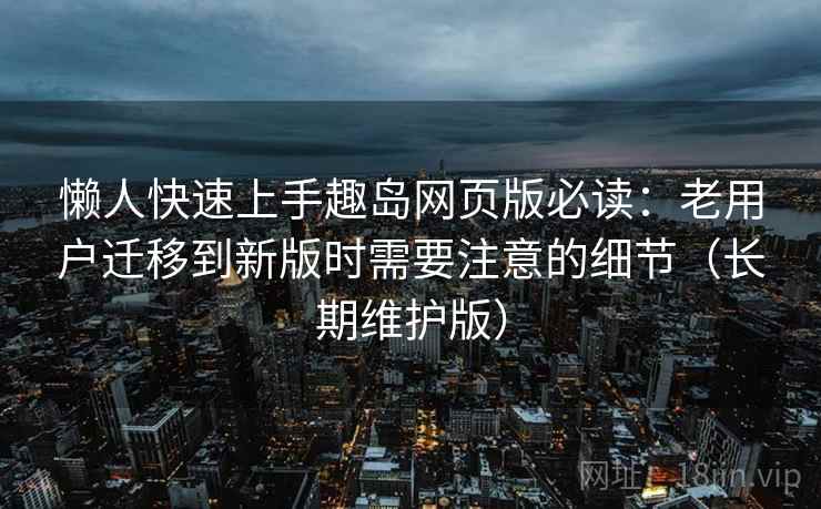 懒人快速上手趣岛网页版必读：老用户迁移到新版时需要注意的细节（长期维护版）