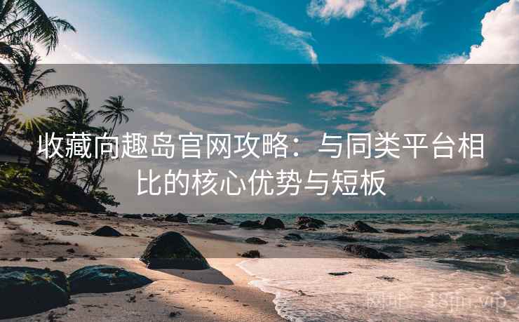 收藏向趣岛官网攻略：与同类平台相比的核心优势与短板
