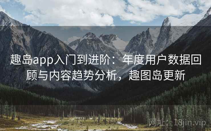 趣岛app入门到进阶：年度用户数据回顾与内容趋势分析，趣图岛更新