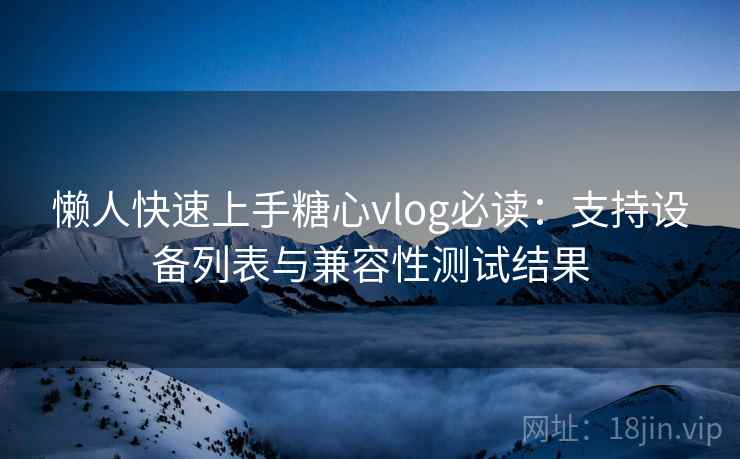 懒人快速上手糖心vlog必读：支持设备列表与兼容性测试结果