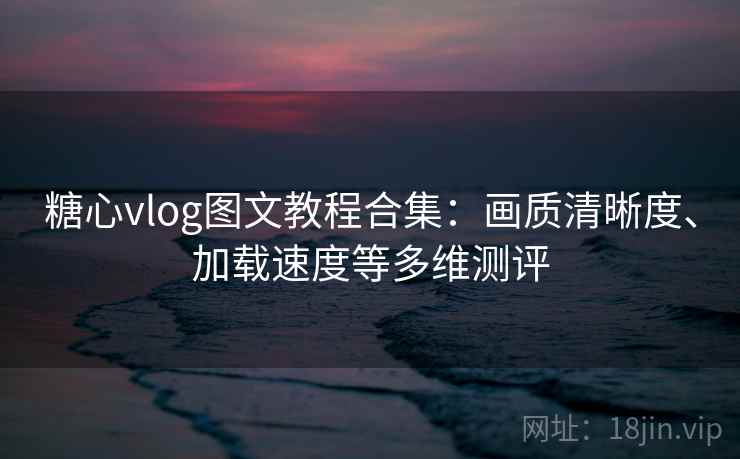 糖心vlog图文教程合集：画质清晰度、加载速度等多维测评
