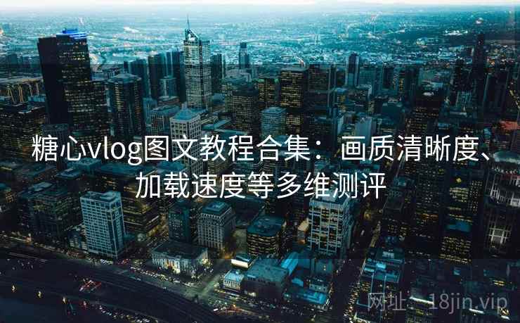 糖心vlog图文教程合集：画质清晰度、加载速度等多维测评
