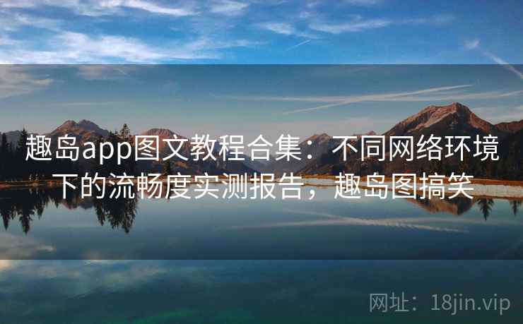 趣岛app图文教程合集：不同网络环境下的流畅度实测报告，趣岛图搞笑