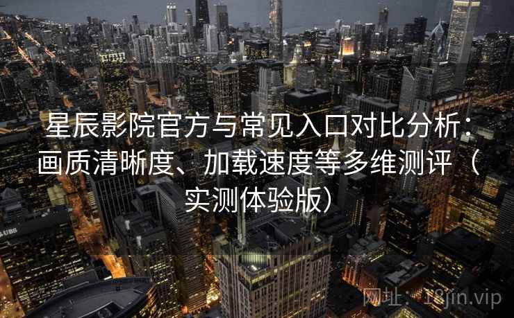 星辰影院官方与常见入口对比分析：画质清晰度、加载速度等多维测评（实测体验版）