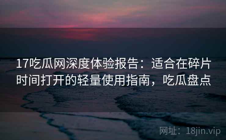 17吃瓜网深度体验报告：适合在碎片时间打开的轻量使用指南，吃瓜盘点