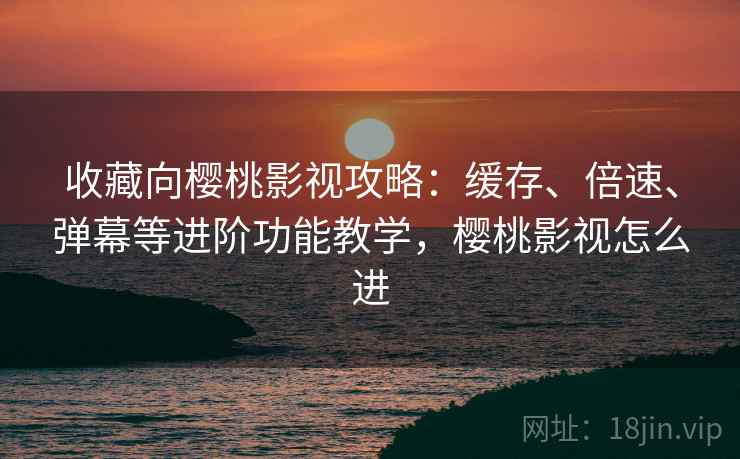 收藏向樱桃影视攻略：缓存、倍速、弹幕等进阶功能教学，樱桃影视怎么进
