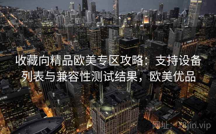 收藏向精品欧美专区攻略：支持设备列表与兼容性测试结果，欧美优品