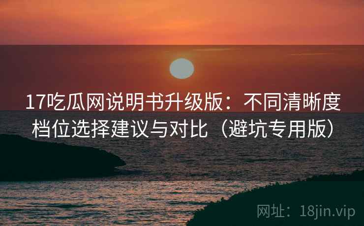 17吃瓜网说明书升级版：不同清晰度档位选择建议与对比（避坑专用版）