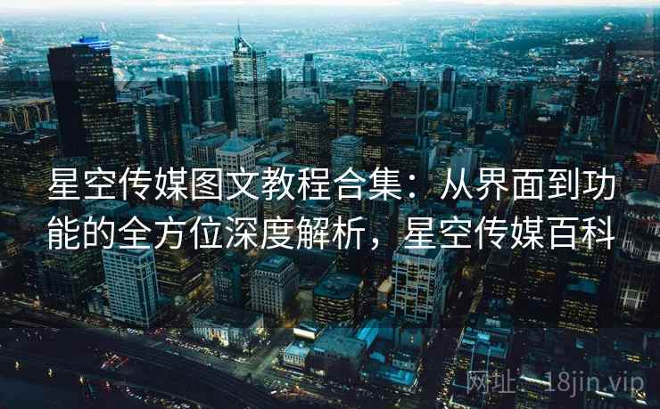 星空传媒图文教程合集：从界面到功能的全方位深度解析，星空传媒百科
