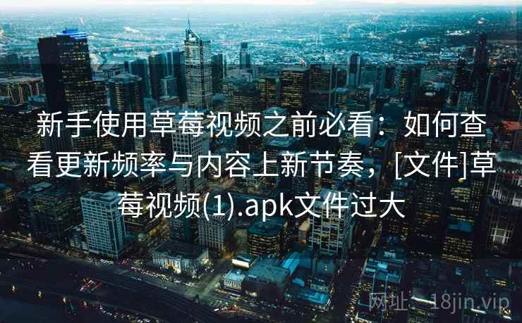 新手使用草莓视频之前必看：如何查看更新频率与内容上新节奏，[文件]草莓视频(1).apk文件过大