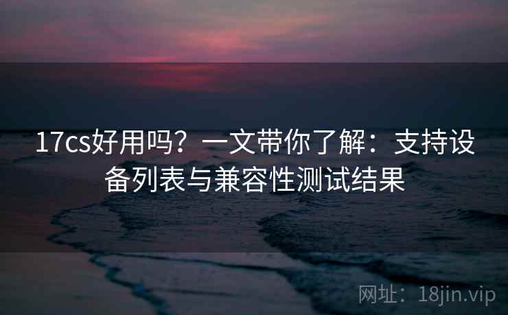 17cs好用吗？一文带你了解：支持设备列表与兼容性测试结果
