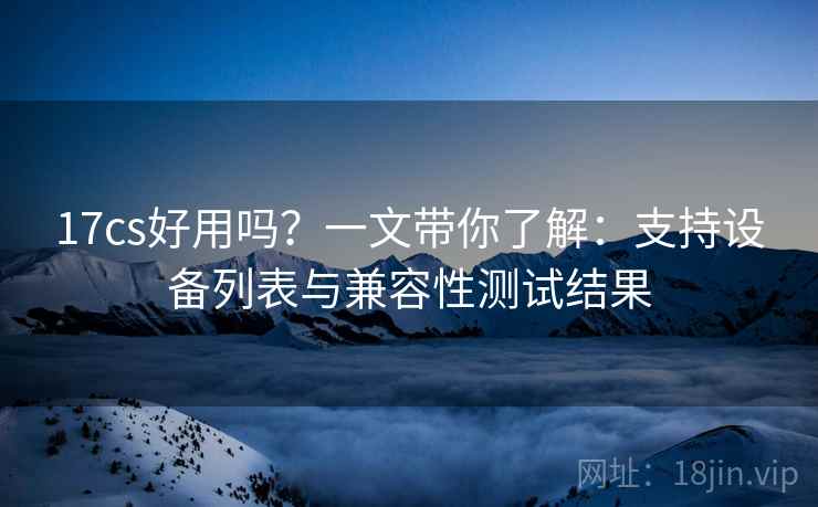 17cs好用吗?一文带你了解:支持设备列表与兼容性测试结果 17cs好用吗?一文带你了解:支持设备列表与兼容性测试结果