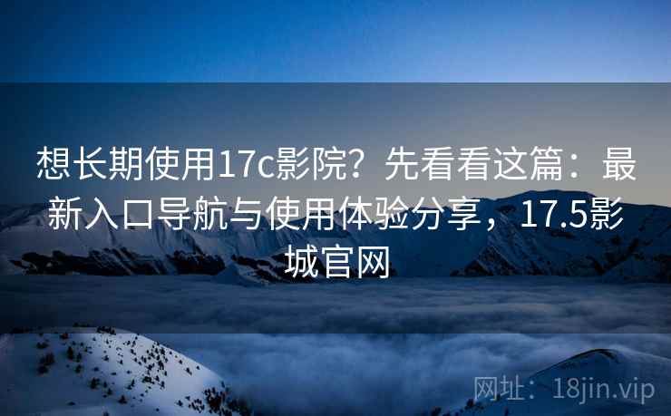 想长期使用17c影院？先看看这篇：最新入口导航与使用体验分享，17.5影城官网