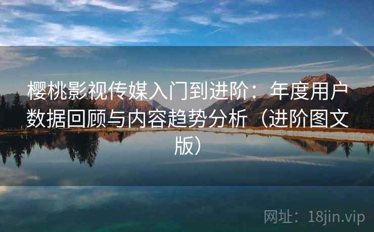 樱桃影视传媒入门到进阶：年度用户数据回顾与内容趋势分析（进阶图文版）