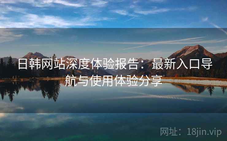 日韩网站深度体验报告：最新入口导航与使用体验分享