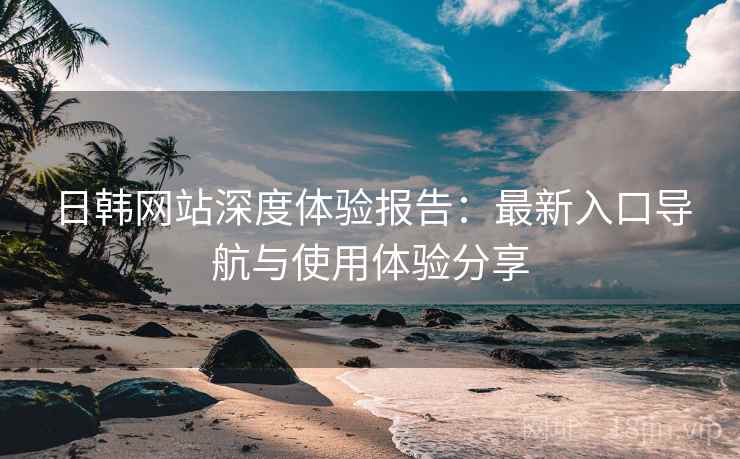 日韩网站深度体验报告:最新入口导航与使用体验分享 日韩网站深度体验报告:最新入口导航与使用体验分享
