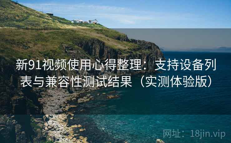 新91视频使用心得整理：支持设备列表与兼容性测试结果（实测体验版）