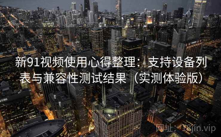 新91视频使用心得整理：支持设备列表与兼容性测试结果（实测体验版）