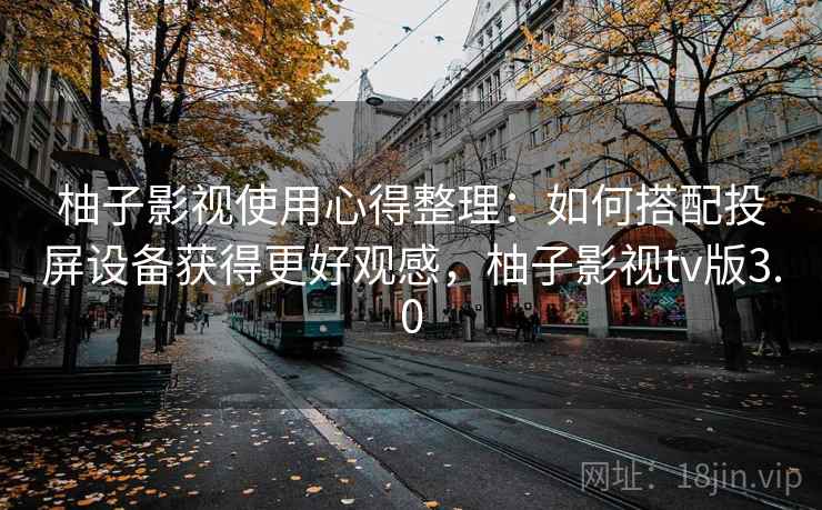 柚子影视使用心得整理：如何搭配投屏设备获得更好观感，柚子影视tv版3.0