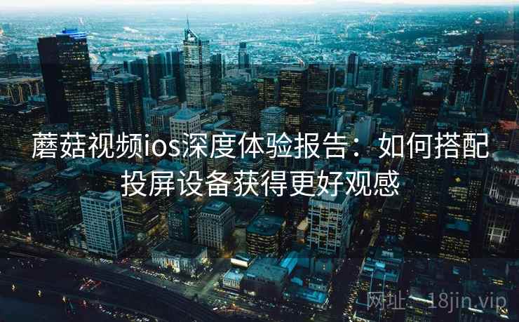 蘑菇视频ios深度体验报告：如何搭配投屏设备获得更好观感