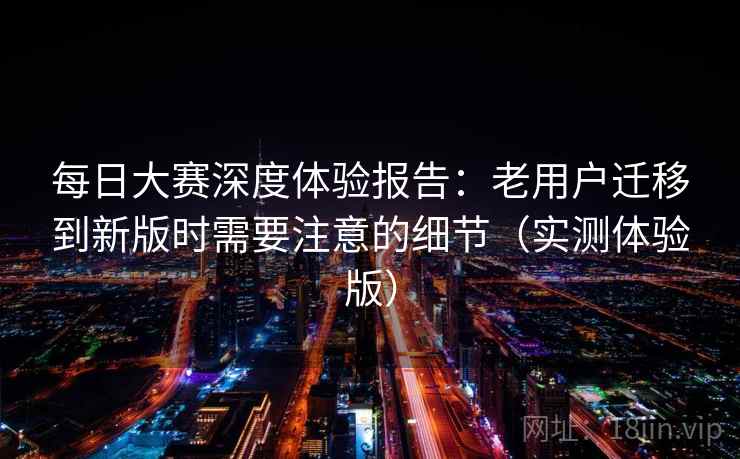 每日大赛深度体验报告：老用户迁移到新版时需要注意的细节（实测体验版）