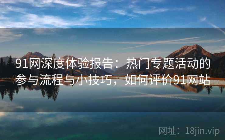 91网深度体验报告：热门专题活动的参与流程与小技巧，如何评价91网站