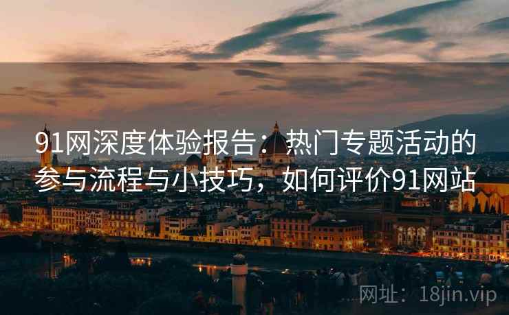 91网深度体验报告：热门专题活动的参与流程与小技巧，如何评价91网站