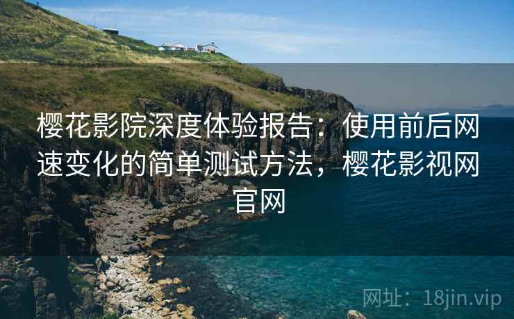 樱花影院深度体验报告：使用前后网速变化的简单测试方法，樱花影视网官网