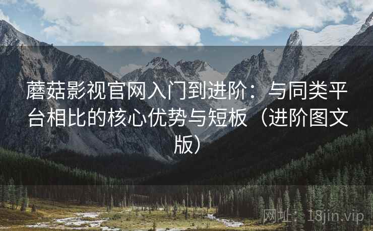 蘑菇影视官网入门到进阶：与同类平台相比的核心优势与短板（进阶图文版）