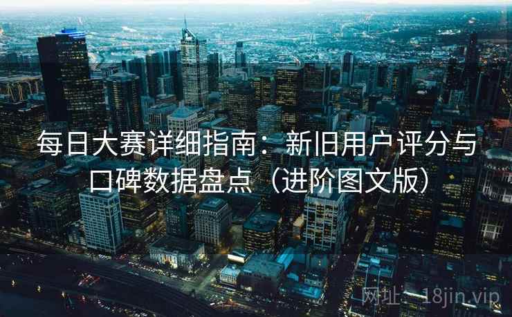 每日大赛详细指南：新旧用户评分与口碑数据盘点（进阶图文版）