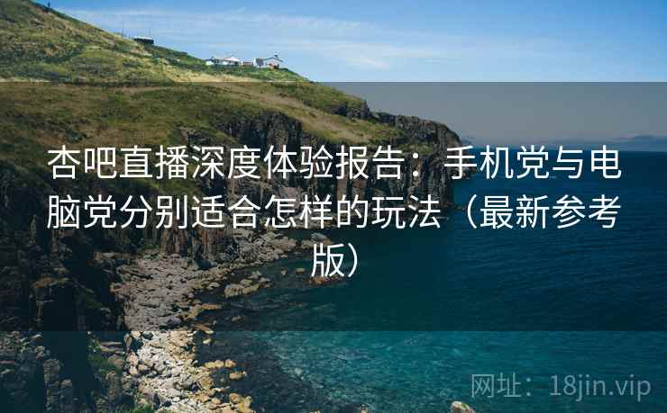 杏吧直播深度体验报告：手机党与电脑党分别适合怎样的玩法（最新参考版）