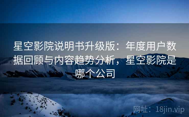 星空影院说明书升级版：年度用户数据回顾与内容趋势分析，星空影院是哪个公司