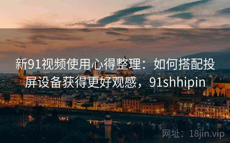 新91视频使用心得整理：如何搭配投屏设备获得更好观感，91shhipin