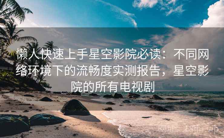 懒人快速上手星空影院必读：不同网络环境下的流畅度实测报告，星空影院的所有电视剧