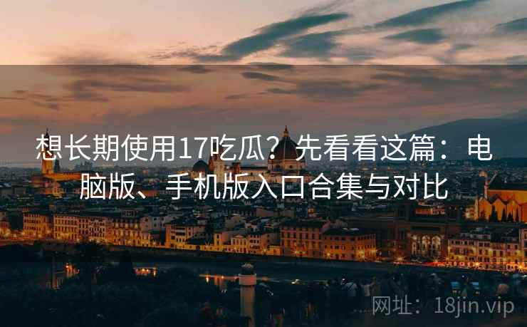 想长期使用17吃瓜？先看看这篇：电脑版、手机版入口合集与对比