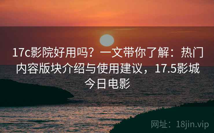 17c影院好用吗？一文带你了解：热门内容版块介绍与使用建议，17.5影城今日电影
