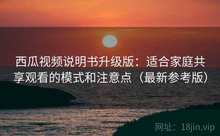 西瓜视频说明书升级版：适合家庭共享观看的模式和注意点（最新参考版）